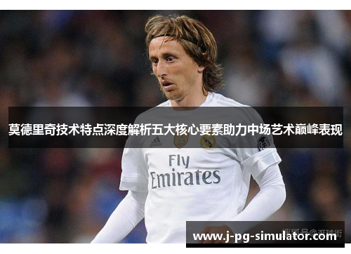 莫德里奇技术特点深度解析五大核心要素助力中场艺术巅峰表现