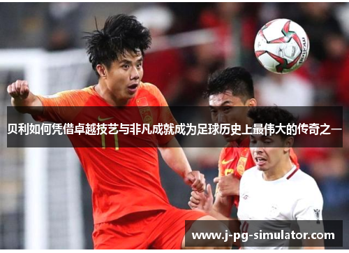 贝利如何凭借卓越技艺与非凡成就成为足球历史上最伟大的传奇之一