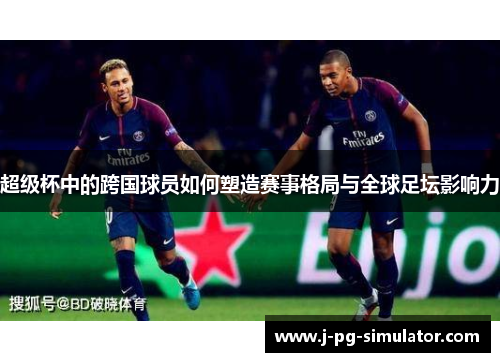 超级杯中的跨国球员如何塑造赛事格局与全球足坛影响力 超级杯中的跨国球员如何塑造赛事格局与全球足坛影响力