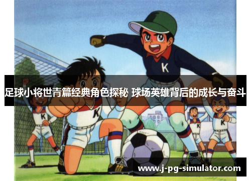 足球小将世青篇经典角色探秘 球场英雄背后的成长与奋斗 足球小将世青篇经典角色探秘 球场英雄背后的成长与奋斗