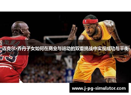 迈克尔·乔丹子女如何在商业与运动的双重挑战中实现成功与平衡 迈克尔·乔丹子女如何在商业与运动的双重挑战中实现成功与平衡