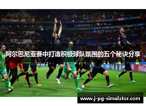 阿尔巴尼亚赛中打造积极球队氛围的五个秘诀分享