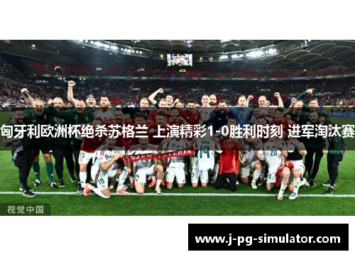 匈牙利欧洲杯绝杀苏格兰 上演精彩1-0胜利时刻 进军淘汰赛 匈牙利欧洲杯绝杀苏格兰 上演精彩1-0胜利时刻 进军淘汰赛